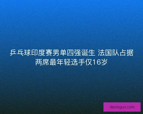 乒乓球印度赛男单四强诞生 法国队占据两席最年轻选手仅16岁