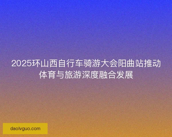 2025环山西自行车骑游大会阳曲站推动体育与旅游深度融合发展