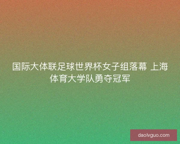 国际大体联足球世界杯女子组落幕 上海体育大学队勇夺冠军