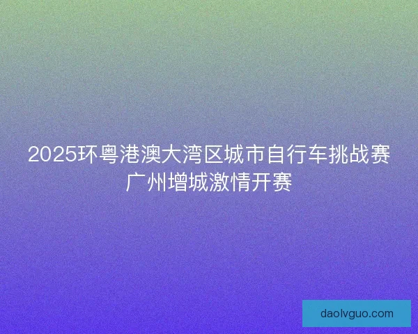 2025环粤港澳大湾区城市自行车挑战赛广州增城激情开赛