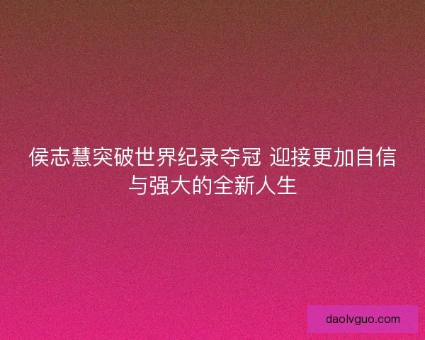 侯志慧突破世界纪录夺冠 迎接更加自信与强大的全新人生
