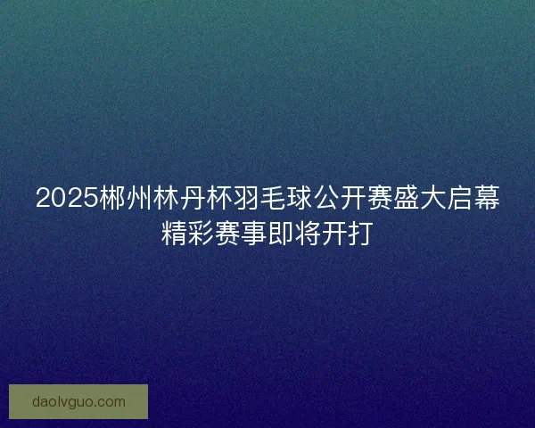 2025郴州林丹杯羽毛球公开赛盛大启幕精彩赛事即将开打 2025郴州林丹杯羽毛球公开赛盛大启幕精彩赛事即将开打