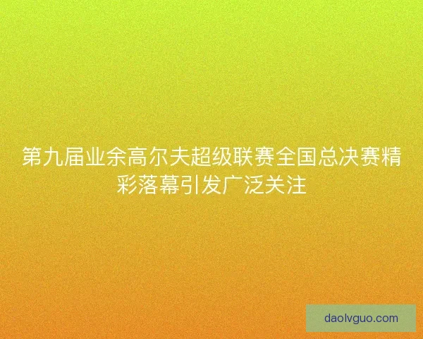 第九届业余高尔夫超级联赛全国总决赛精彩落幕引发广泛关注 第九届业余高尔夫超级联赛全国总决赛精彩落幕引发广泛关注