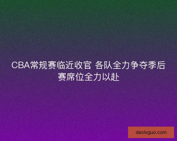 CBA常规赛临近收官 各队全力争夺季后赛席位全力以赴