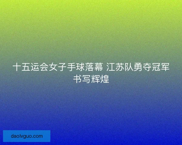 十五运会女子手球落幕 江苏队勇夺冠军书写辉煌 十五运会女子手球落幕 江苏队勇夺冠军书写辉煌
