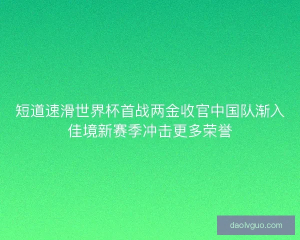 短道速滑世界杯首战两金收官中国队渐入佳境新赛季冲击更多荣誉