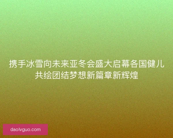 携手冰雪向未来亚冬会盛大启幕各国健儿共绘团结梦想新篇章新辉煌 携手冰雪向未来亚冬会盛大启幕各国健儿共绘团结梦想新篇章新辉煌