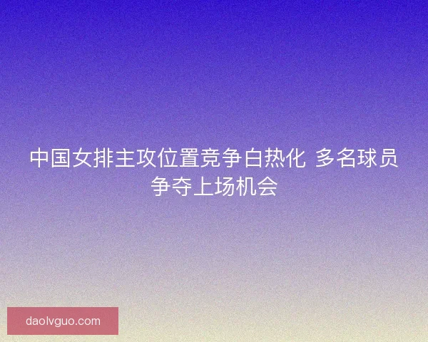 中国女排主攻位置竞争白热化 多名球员争夺上场机会