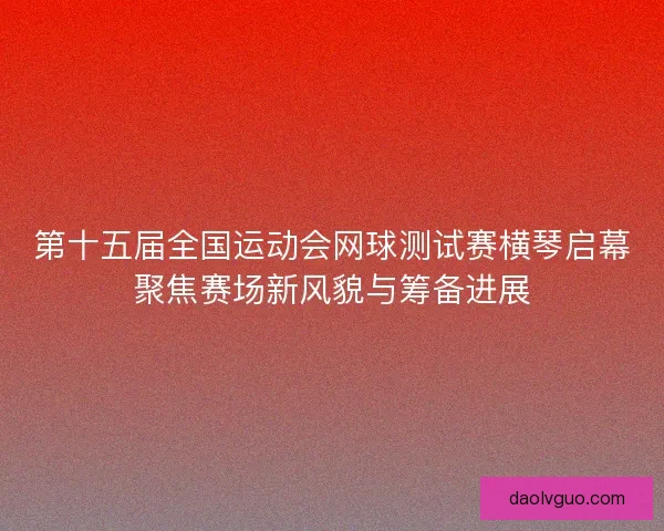 第十五届全国运动会网球测试赛横琴启幕聚焦赛场新风貌与筹备进展