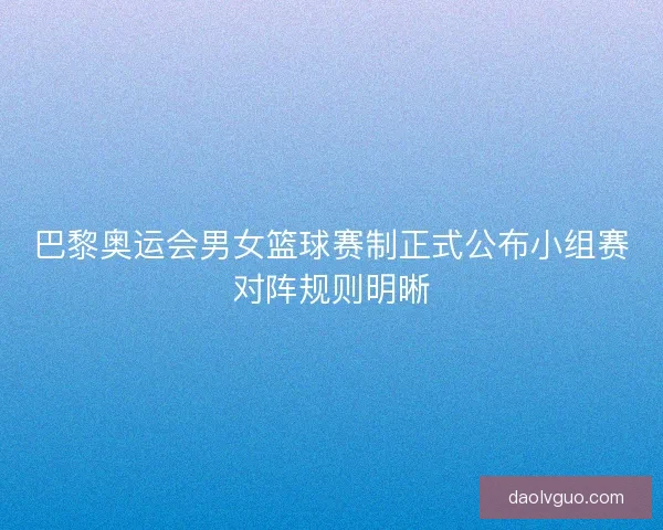 巴黎奥运会男女篮球赛制正式公布小组赛对阵规则明晰